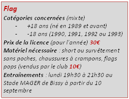 Zone de Texte: Flag
Catgories concernes (mixte)
-	+18 ans (n en 1989 et avant)
-	-18 ans (1990, 1991, 1992 ou 1993)
Prix de la licence (pour lanne) 30
Matriel ncessaire : short ou survtement sans poches, chaussures  crampons, flags pops (vendus par le club 10)
Entranements : lundi 19h30  21h30 au Stade MAGER de Bissy  partir du 10 septembre
